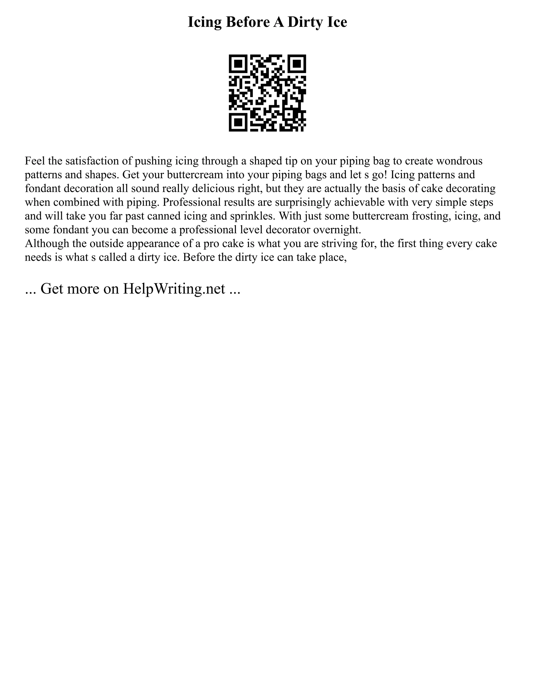 Icing Before A Dirty Ice
Feel the satisfaction of pushing icing through a shaped tip on your piping bag to create wondrous
patterns and shapes. Get your buttercream into your piping bags and let s go! Icing patterns and
fondant decoration all sound really delicious right, but they are actually the basis of cake decorating
when combined with piping. Professional results are surprisingly achievable with very simple steps
and will take you far past canned icing and sprinkles. With just some buttercream frosting, icing, and
some fondant you can become a professional level decorator overnight.
Although the outside appearance of a pro cake is what you are striving for, the first thing every cake
needs is what s called a dirty ice. Before the dirty ice can take place,
... Get more on HelpWriting.net ...
 