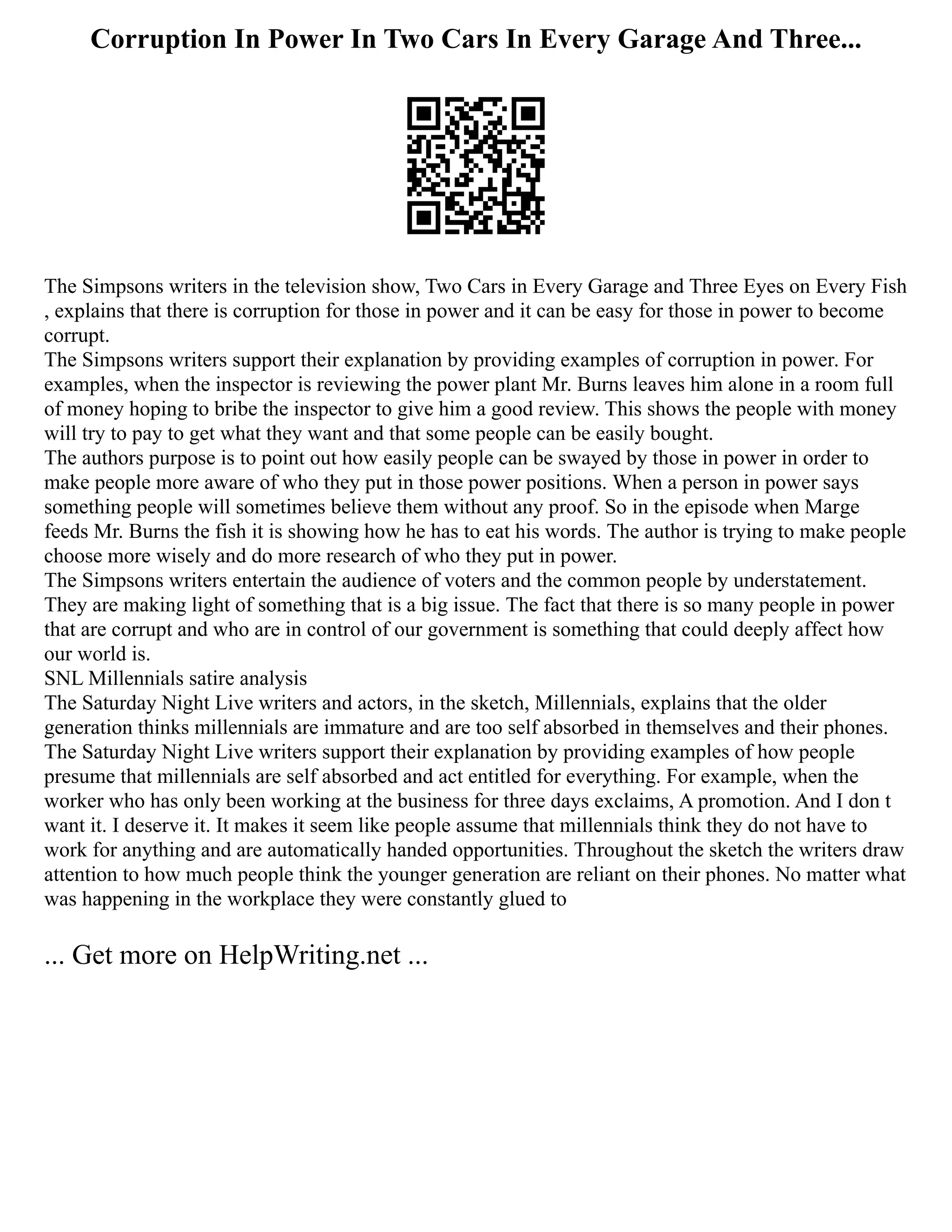 Corruption In Power In Two Cars In Every Garage And Three...
The Simpsons writers in the television show, Two Cars in Every Garage and Three Eyes on Every Fish
, explains that there is corruption for those in power and it can be easy for those in power to become
corrupt.
The Simpsons writers support their explanation by providing examples of corruption in power. For
examples, when the inspector is reviewing the power plant Mr. Burns leaves him alone in a room full
of money hoping to bribe the inspector to give him a good review. This shows the people with money
will try to pay to get what they want and that some people can be easily bought.
The authors purpose is to point out how easily people can be swayed by those in power in order to
make people more aware of who they put in those power positions. When a person in power says
something people will sometimes believe them without any proof. So in the episode when Marge
feeds Mr. Burns the fish it is showing how he has to eat his words. The author is trying to make people
choose more wisely and do more research of who they put in power.
The Simpsons writers entertain the audience of voters and the common people by understatement.
They are making light of something that is a big issue. The fact that there is so many people in power
that are corrupt and who are in control of our government is something that could deeply affect how
our world is.
SNL Millennials satire analysis
The Saturday Night Live writers and actors, in the sketch, Millennials, explains that the older
generation thinks millennials are immature and are too self absorbed in themselves and their phones.
The Saturday Night Live writers support their explanation by providing examples of how people
presume that millennials are self absorbed and act entitled for everything. For example, when the
worker who has only been working at the business for three days exclaims, A promotion. And I don t
want it. I deserve it. It makes it seem like people assume that millennials think they do not have to
work for anything and are automatically handed opportunities. Throughout the sketch the writers draw
attention to how much people think the younger generation are reliant on their phones. No matter what
was happening in the workplace they were constantly glued to
... Get more on HelpWriting.net ...
 