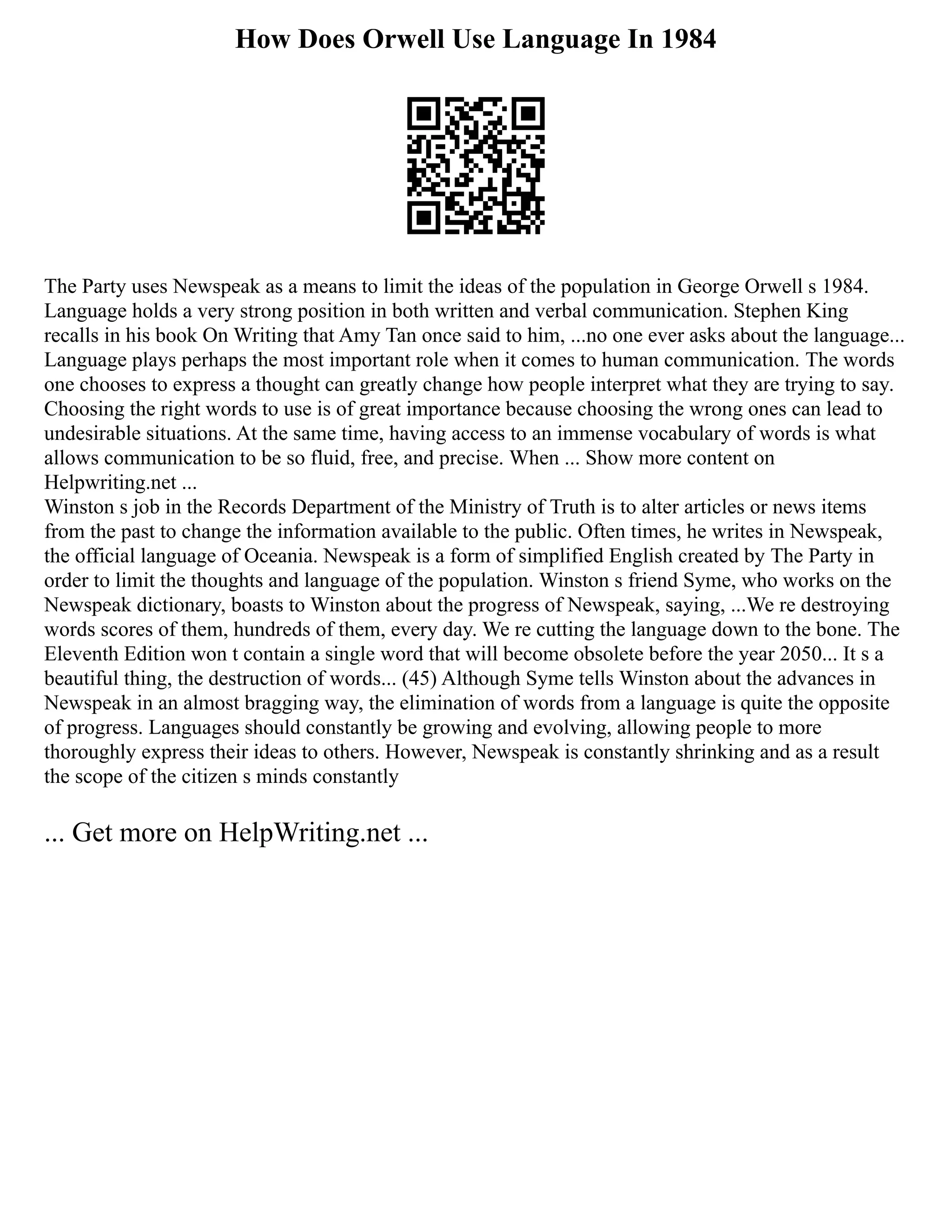 How Does Orwell Use Language In 1984
The Party uses Newspeak as a means to limit the ideas of the population in George Orwell s 1984.
Language holds a very strong position in both written and verbal communication. Stephen King
recalls in his book On Writing that Amy Tan once said to him, ...no one ever asks about the language...
Language plays perhaps the most important role when it comes to human communication. The words
one chooses to express a thought can greatly change how people interpret what they are trying to say.
Choosing the right words to use is of great importance because choosing the wrong ones can lead to
undesirable situations. At the same time, having access to an immense vocabulary of words is what
allows communication to be so fluid, free, and precise. When ... Show more content on
Helpwriting.net ...
Winston s job in the Records Department of the Ministry of Truth is to alter articles or news items
from the past to change the information available to the public. Often times, he writes in Newspeak,
the official language of Oceania. Newspeak is a form of simplified English created by The Party in
order to limit the thoughts and language of the population. Winston s friend Syme, who works on the
Newspeak dictionary, boasts to Winston about the progress of Newspeak, saying, ...We re destroying
words scores of them, hundreds of them, every day. We re cutting the language down to the bone. The
Eleventh Edition won t contain a single word that will become obsolete before the year 2050... It s a
beautiful thing, the destruction of words... (45) Although Syme tells Winston about the advances in
Newspeak in an almost bragging way, the elimination of words from a language is quite the opposite
of progress. Languages should constantly be growing and evolving, allowing people to more
thoroughly express their ideas to others. However, Newspeak is constantly shrinking and as a result
the scope of the citizen s minds constantly
... Get more on HelpWriting.net ...
 