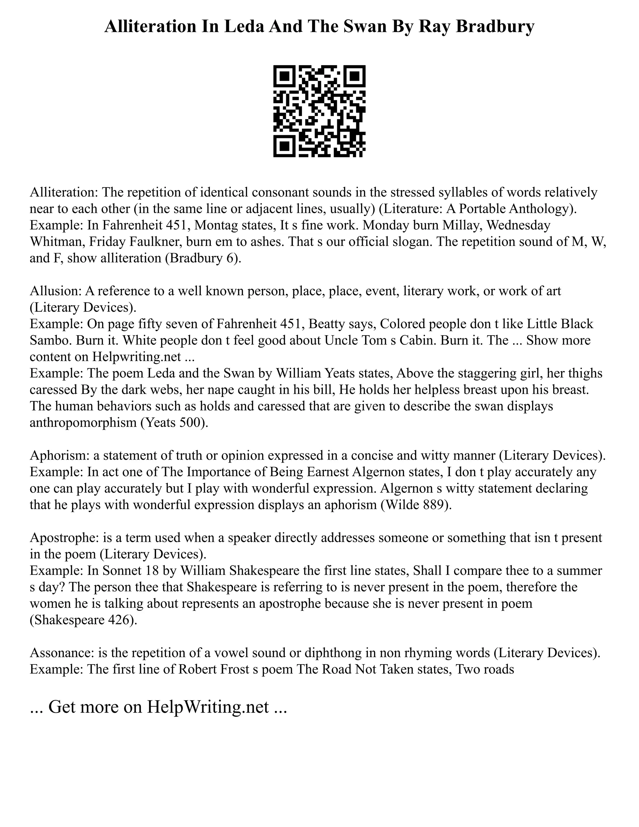 Alliteration In Leda And The Swan By Ray Bradbury
Alliteration: The repetition of identical consonant sounds in the stressed syllables of words relatively
near to each other (in the same line or adjacent lines, usually) (Literature: A Portable Anthology).
Example: In Fahrenheit 451, Montag states, It s fine work. Monday burn Millay, Wednesday
Whitman, Friday Faulkner, burn em to ashes. That s our official slogan. The repetition sound of M, W,
and F, show alliteration (Bradbury 6).
Allusion: A reference to a well known person, place, place, event, literary work, or work of art
(Literary Devices).
Example: On page fifty seven of Fahrenheit 451, Beatty says, Colored people don t like Little Black
Sambo. Burn it. White people don t feel good about Uncle Tom s Cabin. Burn it. The ... Show more
content on Helpwriting.net ...
Example: The poem Leda and the Swan by William Yeats states, Above the staggering girl, her thighs
caressed By the dark webs, her nape caught in his bill, He holds her helpless breast upon his breast.
The human behaviors such as holds and caressed that are given to describe the swan displays
anthropomorphism (Yeats 500).
Aphorism: a statement of truth or opinion expressed in a concise and witty manner (Literary Devices).
Example: In act one of The Importance of Being Earnest Algernon states, I don t play accurately any
one can play accurately but I play with wonderful expression. Algernon s witty statement declaring
that he plays with wonderful expression displays an aphorism (Wilde 889).
Apostrophe: is a term used when a speaker directly addresses someone or something that isn t present
in the poem (Literary Devices).
Example: In Sonnet 18 by William Shakespeare the first line states, Shall I compare thee to a summer
s day? The person thee that Shakespeare is referring to is never present in the poem, therefore the
women he is talking about represents an apostrophe because she is never present in poem
(Shakespeare 426).
Assonance: is the repetition of a vowel sound or diphthong in non rhyming words (Literary Devices).
Example: The first line of Robert Frost s poem The Road Not Taken states, Two roads
... Get more on HelpWriting.net ...
 