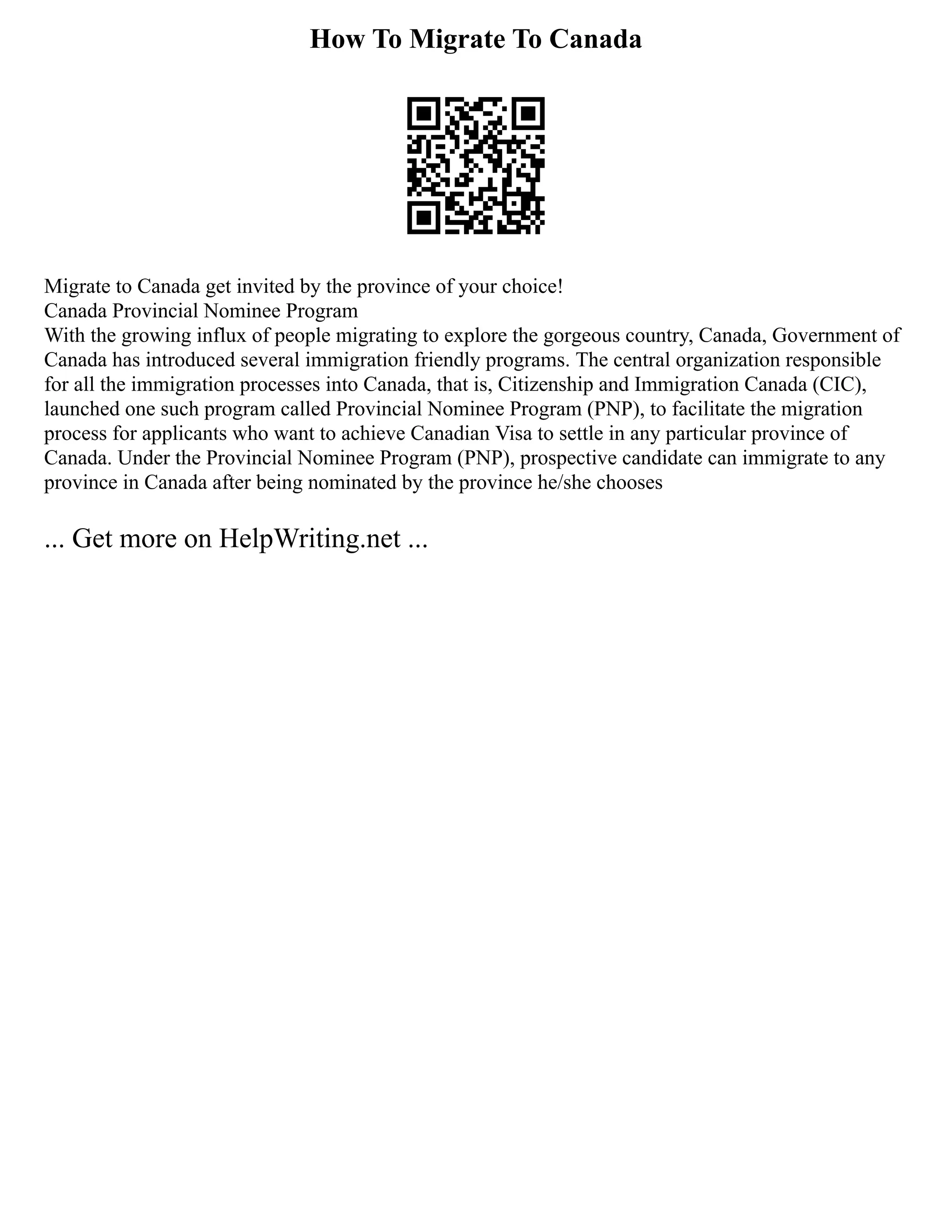 How To Migrate To Canada
Migrate to Canada get invited by the province of your choice!
Canada Provincial Nominee Program
With the growing influx of people migrating to explore the gorgeous country, Canada, Government of
Canada has introduced several immigration friendly programs. The central organization responsible
for all the immigration processes into Canada, that is, Citizenship and Immigration Canada (CIC),
launched one such program called Provincial Nominee Program (PNP), to facilitate the migration
process for applicants who want to achieve Canadian Visa to settle in any particular province of
Canada. Under the Provincial Nominee Program (PNP), prospective candidate can immigrate to any
province in Canada after being nominated by the province he/she chooses
... Get more on HelpWriting.net ...
 