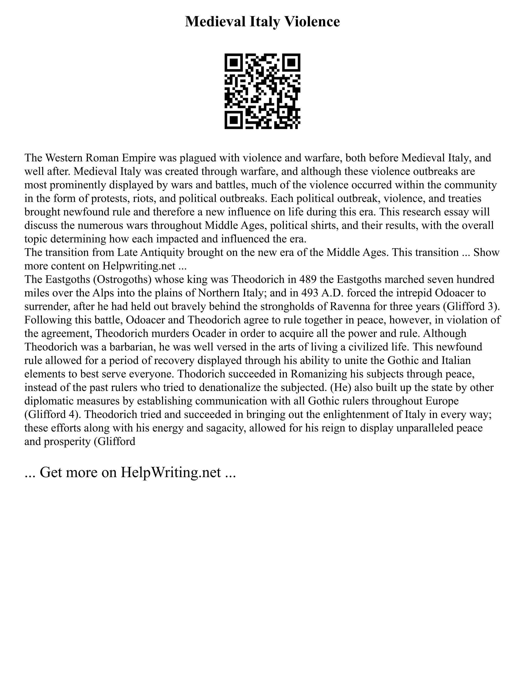 Medieval Italy Violence
The Western Roman Empire was plagued with violence and warfare, both before Medieval Italy, and
well after. Medieval Italy was created through warfare, and although these violence outbreaks are
most prominently displayed by wars and battles, much of the violence occurred within the community
in the form of protests, riots, and political outbreaks. Each political outbreak, violence, and treaties
brought newfound rule and therefore a new influence on life during this era. This research essay will
discuss the numerous wars throughout Middle Ages, political shirts, and their results, with the overall
topic determining how each impacted and influenced the era.
The transition from Late Antiquity brought on the new era of the Middle Ages. This transition ... Show
more content on Helpwriting.net ...
The Eastgoths (Ostrogoths) whose king was Theodorich in 489 the Eastgoths marched seven hundred
miles over the Alps into the plains of Northern Italy; and in 493 A.D. forced the intrepid Odoacer to
surrender, after he had held out bravely behind the strongholds of Ravenna for three years (Glifford 3).
Following this battle, Odoacer and Theodorich agree to rule together in peace, however, in violation of
the agreement, Theodorich murders Ocader in order to acquire all the power and rule. Although
Theodorich was a barbarian, he was well versed in the arts of living a civilized life. This newfound
rule allowed for a period of recovery displayed through his ability to unite the Gothic and Italian
elements to best serve everyone. Thodorich succeeded in Romanizing his subjects through peace,
instead of the past rulers who tried to denationalize the subjected. (He) also built up the state by other
diplomatic measures by establishing communication with all Gothic rulers throughout Europe
(Glifford 4). Theodorich tried and succeeded in bringing out the enlightenment of Italy in every way;
these efforts along with his energy and sagacity, allowed for his reign to display unparalleled peace
and prosperity (Glifford
... Get more on HelpWriting.net ...
 