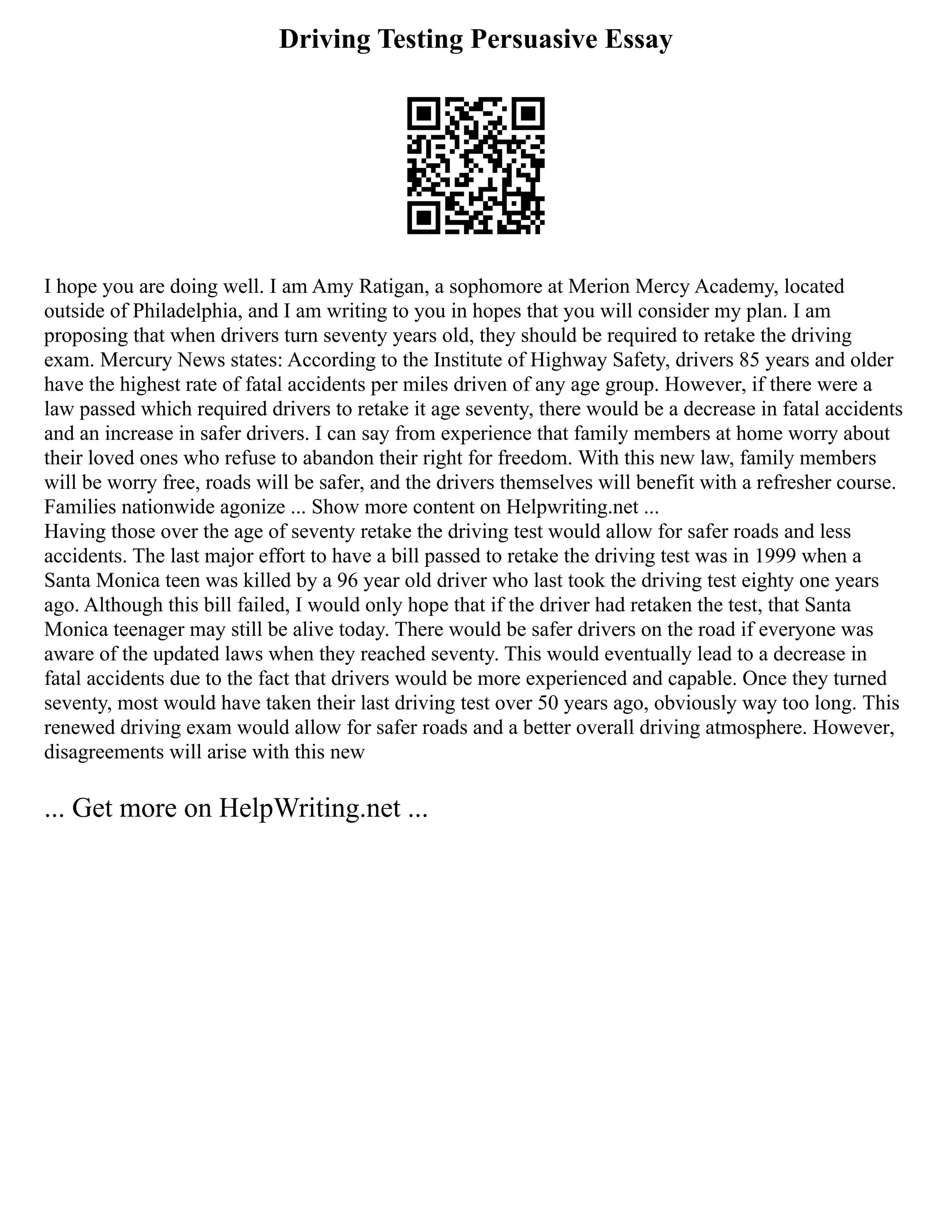 Driving Testing Persuasive Essay
I hope you are doing well. I am Amy Ratigan, a sophomore at Merion Mercy Academy, located
outside of Philadelphia, and I am writing to you in hopes that you will consider my plan. I am
proposing that when drivers turn seventy years old, they should be required to retake the driving
exam. Mercury News states: According to the Institute of Highway Safety, drivers 85 years and older
have the highest rate of fatal accidents per miles driven of any age group. However, if there were a
law passed which required drivers to retake it age seventy, there would be a decrease in fatal accidents
and an increase in safer drivers. I can say from experience that family members at home worry about
their loved ones who refuse to abandon their right for freedom. With this new law, family members
will be worry free, roads will be safer, and the drivers themselves will benefit with a refresher course.
Families nationwide agonize ... Show more content on Helpwriting.net ...
Having those over the age of seventy retake the driving test would allow for safer roads and less
accidents. The last major effort to have a bill passed to retake the driving test was in 1999 when a
Santa Monica teen was killed by a 96 year old driver who last took the driving test eighty one years
ago. Although this bill failed, I would only hope that if the driver had retaken the test, that Santa
Monica teenager may still be alive today. There would be safer drivers on the road if everyone was
aware of the updated laws when they reached seventy. This would eventually lead to a decrease in
fatal accidents due to the fact that drivers would be more experienced and capable. Once they turned
seventy, most would have taken their last driving test over 50 years ago, obviously way too long. This
renewed driving exam would allow for safer roads and a better overall driving atmosphere. However,
disagreements will arise with this new
... Get more on HelpWriting.net ...
 