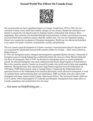 Second World War Effects On Canada Essay
The second world war had a significant impact on Canada. Fought from 1939 to 1945, the war
consisted of many events which led to drastic changes for our country. Despite the destruction and
disaster it caused, the war played a part on shaping Canada s relationship with America. Most
importantly, their economy was benefited through Americanization. Canada s government was more
involved which led to a political system called the welfare state. The war also impacted Canada s
liberal view towards the acceptance of European immigration. World war two altered and benefited
every aspect of Canada s structure; economically, socially, and politically.
The war caused a great development in Canada s economy. Americanization played a big part in this
as it increased the relationship between both countries (Slater 8). Foreign ... Show more content on
Helpwriting.net ...
In 1945, the immigration policy changed and Immigration expanded (Quebec History). Thousands of
Europeans came to Canada hoping they could build a better life, however, Prime Minister King did
not allow all immigrants. May of 1947, he declared an immigration policy to control population
growth. He allowed immigrants who easily understood and strictly skope English or French (Filice).
Due to the economic growth, Canada was in need for people who could work in labor and expanding
industries. During this time, they experienced a large human migration from the Netherlands. In
1947,about 15000 Dutch farmers came to Canada (Filice). Canada and the Netherlands had an
agreement known as the Netherlands Farm Families Movement, which allowed to immigrants to work
on canadian farms until purchasing their own land (Filice). 2000 war brides were also a part of the
immigrants and many caused caused Canada s baby boom (Filice). This increased Canada s birth rate
to 24.3 and by 1946 it had jumped to 27.2 (Krotki and Henripin). Immigration had a huge effect on
Canada s population and created better lives for many
... Get more on HelpWriting.net ...
 