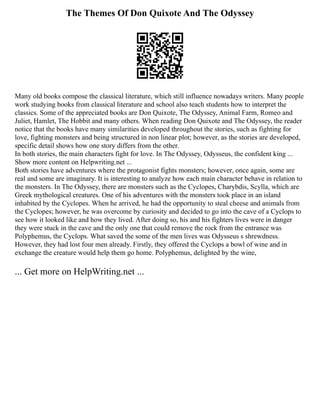 The Themes Of Don Quixote And The Odyssey
Many old books compose the classical literature, which still influence nowadays writers. Many people
work studying books from classical literature and school also teach students how to interpret the
classics. Some of the appreciated books are Don Quixote, The Odyssey, Animal Farm, Romeo and
Juliet, Hamlet, The Hobbit and many others. When reading Don Quixote and The Odyssey, the reader
notice that the books have many similarities developed throughout the stories, such as fighting for
love, fighting monsters and being structured in non linear plot; however, as the stories are developed,
specific detail shows how one story differs from the other.
In both stories, the main characters fight for love. In The Odyssey, Odysseus, the confident king ...
Show more content on Helpwriting.net ...
Both stories have adventures where the protagonist fights monsters; however, once again, some are
real and some are imaginary. It is interesting to analyze how each main character behave in relation to
the monsters. In The Odyssey, there are monsters such as the Cyclopes, Charybdis, Scylla, which are
Greek mythological creatures. One of his adventures with the monsters took place in an island
inhabited by the Cyclopes. When he arrived, he had the opportunity to steal cheese and animals from
the Cyclopes; however, he was overcome by curiosity and decided to go into the cave of a Cyclops to
see how it looked like and how they lived. After doing so, his and his fighters lives were in danger
they were stuck in the cave and the only one that could remove the rock from the entrance was
Polyphemus, the Cyclops. What saved the some of the men lives was Odysseus s shrewdness.
However, they had lost four men already. Firstly, they offered the Cyclops a bowl of wine and in
exchange the creature would help them go home. Polyphemus, delighted by the wine,
... Get more on HelpWriting.net ...
 