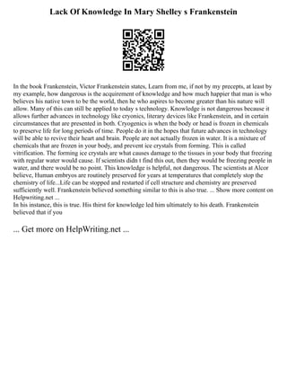 Lack Of Knowledge In Mary Shelley s Frankenstein
In the book Frankenstein, Victor Frankenstein states, Learn from me, if not by my precepts, at least by
my example, how dangerous is the acquirement of knowledge and how much happier that man is who
believes his native town to be the world, then he who aspires to become greater than his nature will
allow. Many of this can still be applied to today s technology. Knowledge is not dangerous because it
allows further advances in technology like cryonics, literary devices like Frankenstein, and in certain
circumstances that are presented in both. Cryogenics is when the body or head is frozen in chemicals
to preserve life for long periods of time. People do it in the hopes that future advances in technology
will be able to revive their heart and brain. People are not actually frozen in water. It is a mixture of
chemicals that are frozen in your body, and prevent ice crystals from forming. This is called
vitrification. The forming ice crystals are what causes damage to the tissues in your body that freezing
with regular water would cause. If scientists didn t find this out, then they would be freezing people in
water, and there would be no point. This knowledge is helpful, not dangerous. The scientists at Alcor
believe, Human embryos are routinely preserved for years at temperatures that completely stop the
chemistry of life...Life can be stopped and restarted if cell structure and chemistry are preserved
sufficiently well. Frankenstein believed something similar to this is also true. ... Show more content on
Helpwriting.net ...
In his instance, this is true. His thirst for knowledge led him ultimately to his death. Frankenstein
believed that if you
... Get more on HelpWriting.net ...
 