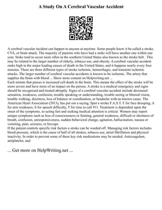 A Study On A Cerebral Vascular Accident
A cerebral vascular incident can happen to anyone at anytime. Some people know it be called a stroke,
CVA, or brain attack. The majority of patients who have had a stoke will have another one within one
year. Stoke tend to occur more often in the southern United States also known as the stroke belt . This
may be related to the larger number of elderly, tobacco use, and obesity. A cerebral vascular accident
ranks high in the major leading causes of death in the United States, and it happens nearly every four
minutes. There are three different types of stroke ischemic, hemorrhagic, and transient ischemic
attacks. The larger number of cerebral vascular accidents is known to be ischemic. The artery that
supplies the brain with blood ... Show more content on Helpwriting.net ...
Each minute that passes is increased cell death in the brain. This means the effect of the stroke will be
more severe and have more of an impact on the person. A stroke is a medical emergency and signs
should be recognized and treated abruptly. Signs of a cerebral vascular accident include decreased
sensation, weakness, confusion, trouble speaking or understanding, trouble seeing or blurred vision,
trouble walking, dizziness, loss of balance or coordination, or headache with no known cause. The
American Heart Association (2013), has put out a saying, Spot a stroke F.A.S.T. F for face drooping, A
for arm weakness, S for speech difficulty, T for time to call 911. Treatment is dependent upon the
onset of the symptoms, so acting fast and seeking medical attention is critical. Women may report
unique symptoms such as loss of consciousness or fainting, general weakness, difficult or shortness of
breath, confusion, unresponsiveness, sudden behavioral change, agitation, hallucination, nausea or
vomiting, pain, seizures, or hiccups.
If the patient controls specific risk factors a stroke can be warded off. Managing risk factors includes
blood pressure, which is the cause of half of all strokes, tobacco use, atrial fibrillation and physical
inactivity. In order to prevent some of these key risk medications may be needed. Anticoagulant,
antiplatelet, and
... Get more on HelpWriting.net ...
 