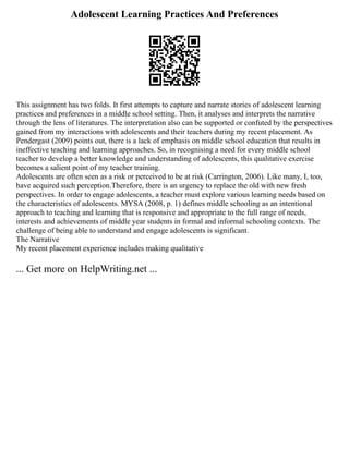 Adolescent Learning Practices And Preferences
This assignment has two folds. It first attempts to capture and narrate stories of adolescent learning
practices and preferences in a middle school setting. Then, it analyses and interprets the narrative
through the lens of literatures. The interpretation also can be supported or confuted by the perspectives
gained from my interactions with adolescents and their teachers during my recent placement. As
Pendergast (2009) points out, there is a lack of emphasis on middle school education that results in
ineffective teaching and learning approaches. So, in recognising a need for every middle school
teacher to develop a better knowledge and understanding of adolescents, this qualitative exercise
becomes a salient point of my teacher training.
Adolescents are often seen as a risk or perceived to be at risk (Carrington, 2006). Like many, I, too,
have acquired such perception.Therefore, there is an urgency to replace the old with new fresh
perspectives. In order to engage adolescents, a teacher must explore various learning needs based on
the characteristics of adolescents. MYSA (2008, p. 1) defines middle schooling as an intentional
approach to teaching and learning that is responsive and appropriate to the full range of needs,
interests and achievements of middle year students in formal and informal schooling contexts. The
challenge of being able to understand and engage adolescents is significant.
The Narrative
My recent placement experience includes making qualitative
... Get more on HelpWriting.net ...
 