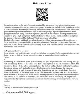 Halo Horn Error
Subjective reaction on the part of consumers noticed by researchers when attempting to analyze
consumer attitudes and their relationship to the market structure, particularly in the area of advertising
or brand evaluation. For example, in theory, an individual should be able to evaluate each feature of a
given brand independently and should have no difficulty giving a high rating to one feature while
giving another a low rating. However, in practice, researchers have noticed that respondents have a
tendency to give a high rating to all the brand s features if they like the brand, and a low rating to all
the features if they do not like the brand. This is known as a halo effect.
The halo effect makes it difficult to evaluate brands in ... Show more content on Helpwriting.net ...
Focus on differences, not similarities. o Attend to all aspects of a person s performance. When an
individual is particularly impressive/disappointing in one area, avoid the tendency to categorize other
performance areas similarly.
II. Negative or Positive Leniency
Some raters are too hard to too easy overall in evaluating employees. Performance evaluation ratings
that are severe or lenient give the wrong impression to personnel and to the employee.
Causes:
o
Membership in a weak team. (Guilt by association) The good player on a weak team usually ends up
with lower ratings than he or she would have if on a winning team. o The self comparison effect. The
person who doesn t do the job as we remember we did it when we held that job will suffer more than
those those who do work unfamiliar to us. o The boss as perfectionist. Because the manager s
expectation level is so high, he or she is somewhat disappointed and rates people lower than they
deserve. o The effect of the person s past record. The person who has done good work in the distant
past is assumed to be okay in the recent past oo. The impressions of past good work carriers over into
later periods. o The effective of recentness. The person who does an outstanding job the previous
week or the day before the evaluation discussion can offset mediocre performance over the previous
months.
Cures: o
Develop an accurate understanding of the type
... Get more on HelpWriting.net ...
 