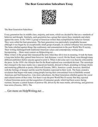 The Beat Generation Subculture Essay
The Beat Generation Subculture
Every generation has its middle class, majority, and norm, which are decided by that era s standards of
behavior and thought. Similarly, each generation has a group that rejects these standards and rebels
against the norm. In the 1950 s a group of American writers that exemplified this behavior formed.
They were called the beat generation. The beat generation was particularly remarkable because
although it was began by an exceptionally small group of people, its cultural influence was enormous.
The beats rebelled against things like conformity and consumerism in the post World War II society.
Their writing challenged both traditional American values and contemporary writing styles.
Incorporating ... Show more content on Helpwriting.net ...
Many writers in the group later renounced the term when they felt it lost its meaning. It took the beats
a long time before they gained fame however. Jack Kerouac s novel, On the Road, went through many
different publishers before anyone agreed to print it. When it did come out it was heavily criticized by
the press. In the 1950 s the lifestyle that On the Road explored was considered deviant. The stereotype
that emerged in the mass media was a spaced out beatnik, dressed in black, pounding on bongo drums
and muttering gibberish as poetry (Microsoft Encarta, 2001). America s youth, however, identified
with the feelings of despair and the need for freedom expressed in their work. The beats created a
revolution that began with many young people leaving their conventional lives to hitchhike around
American and find themselves. Like most subcultures, the Beat Generation rebelled against the social
and cultural norms of their time. For them it was the post World War II society that they rejected.
Cultural historians point out that acquisition of consumer goods, which had been scarce during
wartime, became a central feature of postwar life, driven by the mass media, advertising, and generous
loan terms (Encarta, 2001). The
... Get more on HelpWriting.net ...
 