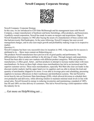 Newell Company Corporate Strategy
Newell Company: Corporate Strategy
In this case, we are introduced to CEO John McDonough and his management team with Newell
Company, a major manufacturer of hardware and home furnishings, office products, and housewares.
A publicly owned corporation, Newell has made its name on mergers and acquisitions. Edgar A.
Newell founded the company in 1902 after buying the assets of a manufacturer of brass curtain rods
that had previously filed bankruptcy. In the years following, Newell Company has seen several
management changes, and its also seen major growth and profitability making it tops in its respective
market.
Question #1:
Newell Company has been very successful since its inception in 1902. A big reason for its success is
attributed to its ... Show more content on Helpwriting.net ...
The products Newell manufactures have proven to be of good quality and performance. The
differentiation of these products attribute to the driving of value. Through mergers and acquisitions,
Newell has been able to enter new markets with different product categories. With each product it
manufactures, it offers good , better , and best products in attempt to increase market share with mass
merchandisers. Its focus on these high volume mass merchandisers has led to an increased need for
superior customer service. These mass merchandisers, especially Wal Mart (the clear cut leader in the
discount retailer market), had the upper hand over its suppliers and was able to dictate the kind and
quantity of merchandise shipped to its stores. It was able to leverage price and scheduling, pressuring
suppliers to increase efficiencies in their warehouses and distribution systems. This led Newell to
invest heavily into an Electronic Data Interchange (EDI), which allowed divisions to schedule their
own production and deliveries, while allowing retailers to maintain minimal stock levels in line with
actual sales. Newell focused its energy to reducing inventories and maintaining a standard of 100%
line fill and 100% on time delivery to customers. This led to Newell having a solid reputation within
the industry for its
... Get more on HelpWriting.net ...
 