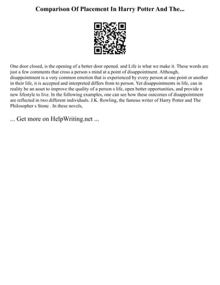 Comparison Of Placement In Harry Potter And The...
One door closed, is the opening of a better door opened. and Life is what we make it. These words are
just a few comments that cross a person s mind at a point of disappointment. Although,
disappointment is a very common emotion that is experienced by every person at one point or another
in their life, it is accepted and interpreted differs from to person. Yet disappointments in life, can in
reality be an asset to improve the quality of a person s life, open better opportunities, and provide a
new lifestyle to live. In the following examples, one can see how these outcomes of disappointment
are reflected in two different individuals. J.K. Rowling, the famous writer of Harry Potter and The
Philosopher s Stone . In these novels,
... Get more on HelpWriting.net ...
 