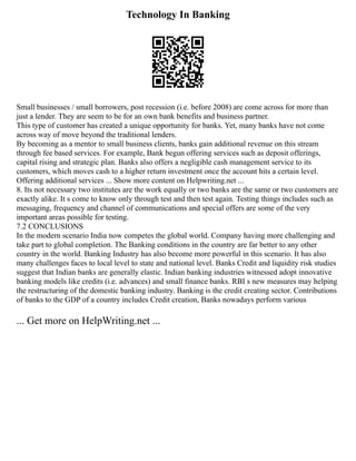 Technology In Banking
Small businesses / small borrowers, post recession (i.e. before 2008) are come across for more than
just a lender. They are seem to be for an own bank benefits and business partner.
This type of customer has created a unique opportunity for banks. Yet, many banks have not come
across way of move beyond the traditional lenders.
By becoming as a mentor to small business clients, banks gain additional revenue on this stream
through fee based services. For example, Bank begun offering services such as deposit offerings,
capital rising and strategic plan. Banks also offers a negligible cash management service to its
customers, which moves cash to a higher return investment once the account hits a certain level.
Offering additional services ... Show more content on Helpwriting.net ...
8. Its not necessary two institutes are the work equally or two banks are the same or two customers are
exactly alike. It s come to know only through test and then test again. Testing things includes such as
messaging, frequency and channel of communications and special offers are some of the very
important areas possible for testing.
7.2 CONCLUSIONS
In the modern scenario India now competes the global world. Company having more challenging and
take part to global completion. The Banking conditions in the country are far better to any other
country in the world. Banking Industry has also become more powerful in this scenario. It has also
many challenges faces to local level to state and national level. Banks Credit and liquidity risk studies
suggest that Indian banks are generally elastic. Indian banking industries witnessed adopt innovative
banking models like credits (i.e. advances) and small finance banks. RBI s new measures may helping
the restructuring of the domestic banking industry. Banking is the credit creating sector. Contributions
of banks to the GDP of a country includes Credit creation, Banks nowadays perform various
... Get more on HelpWriting.net ...
 