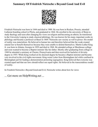 Summary Of Friedrich Nietzsche s Beyond Good And Evil
Friedrich Nietzsche was born in 1844 and died in 1900. He was born in Rocken, Prussia, attended
Lutheran boarding school in Pforta, and graduated in 1864. He enrolled in the university of Bonn to
study theology and soon after changing his views on religion and becoming an atheist, he transferred
to the University Leipzig to study classical philology. He was known for his many important works in
philology and became a professor at Basel in 1869. Nietzsche saw society as will to power. His model
of reality was materialism. He believed in human law and therefore believed that the weak created
natural law to benefit themselves because they were unable to defend themselves. Martin Luther King
Jr. was born in Atlanta, Georgia in 1929 and died in 1968. He attended college at Morehouse college
and soon wanted to become a Baptist minister like his father. Shortly after graduating from college in
1948 he attended a seminary at Chester, Pennsylvania and then received his bachelor of divinity
degree in 1955. While King worked on his doctoral degree he became a Baptist minister and became
very involved in the civil rights movement. King wrote Letter from Birmingham Jail while confined in
Birmingham jail for leading a demonstration protesting segregation. King believed that everyone was
created equal and that our laws should reflect our equal rights. He believed in the transcendence model
of reality.
In Friedrich Nietzsche s Beyond Good and Evil, Nietzsche writes about how he views
... Get more on HelpWriting.net ...
 