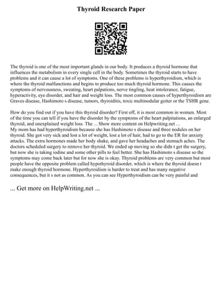 Thyroid Research Paper
The thyroid is one of the most important glands in our body. It produces a thyroid hormone that
influences the metabolism in every single cell in the body. Sometimes the thyroid starts to have
problems and it can cause a lot of symptoms. One of these problems is hyperthyroidism, which is
where the thyroid malfunctions and begins to produce too much thyroid hormone. This causes the
symptoms of nervousness, sweating, heart palpations, nerve tingling, heat intolerance, fatigue,
hyperactivity, eye disorder, and hair and weight loss. The most common causes of hyperthyroidism are
Graves disease, Hashimoto s disease, tumors, thyroiditis, toxic multinodular goiter or the TSHR gene.
How do you find out if you have this thyroid disorder? First off, it is most common in women. Most
of the time you can tell if you have the disorder by the symptoms of the heart palpitations, an enlarged
thyroid, and unexplained weight loss. The ... Show more content on Helpwriting.net ...
My mom has had hyperthyroidism because she has Hashimoto s disease and three nodules on her
thyroid. She got very sick and lost a lot of weight, lost a lot of hair, had to go to the ER for anxiety
attacks. The extra hormones made her body shake, and gave her headaches and stomach aches. The
doctors scheduled surgery to remove her thyroid. We ended up moving so she didn t get the surgery,
but now she is taking iodine and some other pills to feel better. She has Hashimoto s disease so the
symptoms may come back later but for now she is okay. Thyroid problems are very common but most
people have the opposite problem called hypothyroid disorder, which is where the thyroid doesn t
make enough thyroid hormone. Hyperthyroidism is harder to treat and has many negative
consequences, but it s not as common. As you can see Hyperthyroidism can be very painful and
... Get more on HelpWriting.net ...
 