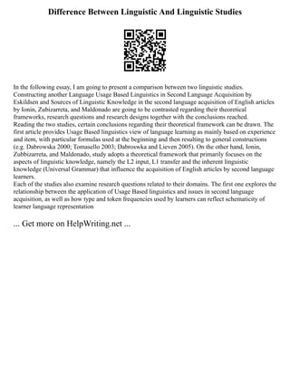 Difference Between Linguistic And Linguistic Studies
In the following essay, I am going to present a comparison between two linguistic studies.
Constructing another Language Usage Based Linguistics in Second Language Acquisition by
Eskildsen and Sources of Linguistic Knowledge in the second language acquisition of English articles
by Ionin, Zubizarreta, and Maldonado are going to be contrasted regarding their theoretical
frameworks, research questions and research designs together with the conclusions reached.
Reading the two studies, certain conclusions regarding their theoretical framework can be drawn. The
first article provides Usage Based linguistics view of language learning as mainly based on experience
and item, with particular formulas used at the beginning and then resulting to general constructions
(e.g. Dabrowska 2000; Tomasello 2003; Dabroswka and Lieven 2005). On the other hand, Ionin,
Zubbizarreta, and Maldonado, study adopts a theoretical framework that primarily focuses on the
aspects of linguistic knowledge, namely the L2 input, L1 transfer and the inherent linguistic
knowledge (Universal Grammar) that influence the acquisition of English articles by second language
learners.
Each of the studies also examine research questions related to their domains. The first one explores the
relationship between the application of Usage Based linguistics and issues in second language
acquisition, as well as how type and token frequencies used by learners can reflect schematicity of
learner language representation
... Get more on HelpWriting.net ...
 