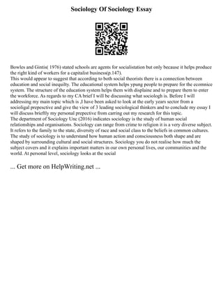 Sociology Of Sociology Essay
Bowles and Gintis( 1976) stated schools are agents for socialistation but only because it helps produce
the right kind of workers for a capitalist business(p.147).
This would appear to suggest that according to both social theorists there is a connection between
education and social inequilty. The educational system helps ypung people to prepare for the ecomnice
system. The structure of the education system helps them with displaine and to prepare them to enter
the workforce. As regards to my CA brief I will be discussing what sociologh is. Before I will
addressing my main topic which is ,I have been asked to look at the early years sector from a
socioligal prepesctive and give the view of 3 leading sociological thinkers and to conclude my essay I
will discuss brieftly my personal prepective from carring out my research for this topic.
The department of Sociology Unc (2016) indicates sociology is the study of human social
relationships and organisations. Sociology can range from crime to religion it is a very diverse subject.
It refers to the family to the state, diversity of race and social class to the beliefs in common cultures.
The study of sociology is to understand how human action and consciousness both shape and are
shaped by surrounding cultural and social structures. Sociology you do not realise how much the
subject covers and it explains important matters in our own personal lives, our communities and the
world. At personal level, sociology looks at the social
... Get more on HelpWriting.net ...
 
