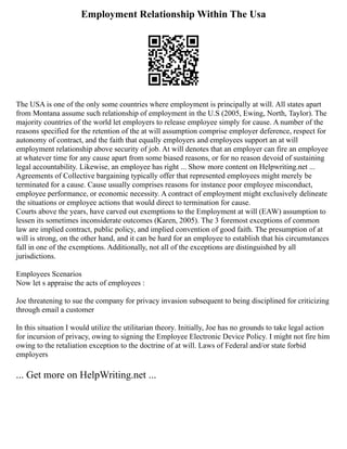 Employment Relationship Within The Usa
The USA is one of the only some countries where employment is principally at will. All states apart
from Montana assume such relationship of employment in the U.S (2005, Ewing, North, Taylor). The
majority countries of the world let employers to release employee simply for cause. A number of the
reasons specified for the retention of the at will assumption comprise employer deference, respect for
autonomy of contract, and the faith that equally employers and employees support an at will
employment relationship above security of job. At will denotes that an employer can fire an employee
at whatever time for any cause apart from some biased reasons, or for no reason devoid of sustaining
legal accountability. Likewise, an employee has right ... Show more content on Helpwriting.net ...
Agreements of Collective bargaining typically offer that represented employees might merely be
terminated for a cause. Cause usually comprises reasons for instance poor employee misconduct,
employee performance, or economic necessity. A contract of employment might exclusively delineate
the situations or employee actions that would direct to termination for cause.
Courts above the years, have carved out exemptions to the Employment at will (EAW) assumption to
lessen its sometimes inconsiderate outcomes (Karen, 2005). The 3 foremost exceptions of common
law are implied contract, public policy, and implied convention of good faith. The presumption of at
will is strong, on the other hand, and it can be hard for an employee to establish that his circumstances
fall in one of the exemptions. Additionally, not all of the exceptions are distinguished by all
jurisdictions.
Employees Scenarios
Now let s appraise the acts of employees :
Joe threatening to sue the company for privacy invasion subsequent to being disciplined for criticizing
through email a customer
In this situation I would utilize the utilitarian theory. Initially, Joe has no grounds to take legal action
for incursion of privacy, owing to signing the Employee Electronic Device Policy. I might not fire him
owing to the retaliation exception to the doctrine of at will. Laws of Federal and/or state forbid
employers
... Get more on HelpWriting.net ...
 
