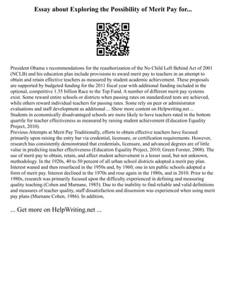 Essay about Exploring the Possibility of Merit Pay for...
President Obama s recommendations for the reauthorization of the No Child Left Behind Act of 2001
(NCLB) and his education plan include provisions to award merit pay to teachers in an attempt to
obtain and retain effective teachers as measured by student academic achievement. These proposals
are supported by budgeted funding for the 2011 fiscal year with additional funding included in the
optional, competitive 1.35 billion Race to the Top Fund. A number of different merit pay systems
exist. Some reward entire schools or districts when passing rates on standardized tests are achieved,
while others reward individual teachers for passing rates. Some rely on peer or administrator
evaluations and staff development as additional ... Show more content on Helpwriting.net ...
Students in economically disadvantaged schools are more likely to have teachers rated in the bottom
quartile for teacher effectiveness as measured by raising student achievement (Education Equality
Project, 2010).
Previous Attempts at Merit Pay Traditionally, efforts to obtain effective teachers have focused
primarily upon raising the entry bar via credential, licensure, or certification requirements. However,
research has consistently demonstrated that credentials, licensure, and advanced degrees are of little
value in predicting teacher effectiveness (Education Equality Project, 2010; Green Forster, 2008). The
use of merit pay to obtain, retain, and affect student achievement is a lesser used, but not unknown,
methodology. In the 1920s, 40 to 50 percent of all urban school districts adopted a merit pay plan.
Interest waned and then resurfaced in the 1950s and, by 1960; one in ten public schools adopted a
form of merit pay. Interest declined in the 1970s and rose again in the 1980s, and in 2010. Prior to the
1980s, research was primarily focused upon the difficulty experienced in defining and measuring
quality teaching (Cohen and Murnane, 1985). Due to the inability to find reliable and valid definitions
and measures of teacher quality, staff dissatisfaction and dissension was experienced when using merit
pay plans (Murnane Cohen, 1986). In addition,
... Get more on HelpWriting.net ...
 