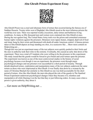 Abu Ghraib Prison Experiment Essay
Abu Ghraib Prison was a cruel and inhumane form of torture that occurred during the famous era of
Saddam Hussein. Twenty miles west of Baghdad, Abu Ghraib stood as the most infamous prisons the
world has ever seen. There was reported weekly executions, daily torture and barbarous living
conditions. As many as fifty thousand men and women were crammed into Abu Ghraib at once.
During the war against Iraq, The United States Army took over the prison and committed extenuous
human rights violations against the prisoners. Detainees were raped, beaten, stripped, deprived of food
and sleep, hung by their wrists and threatened with death all under American control. A famous picture
taken at Abu Ghraib depicts an Iraqi standing on a box, in a scarecrow like ... Show more content on
Helpwriting.net ...
Though this was just an experiment many of the test subjects were quickly pushed to their limits and
the ones in authority took their roles to the extreme. Eventually, this caused an early shut down of the
experiment. There was a total of 9 students who were willing to be the prisoners in this experiment.
The study issued that the guards would be forced to give brutal and cruel torture upon the prisoner.
The experiment was known as one of the most controversial studies in the history of social
psychology because even though it was an experiment, the prisoners went through major
psychological changes and one prisoner even succumbed to a short period of insanity. Through
deindividualized torture, exploitation and manipulation many of the test subjects underwent the same
torture as those who were imprisoned at Abu Ghraib. It was finally shut down by a woman by the
name of Christina Maslach but similarly to Abu Ghraib no one was held accountable for the short
period of torture. Also like Abu Ghraib, the men who played the role of the guards in The Stanford
Prison Experiment underwent psychological changes where they became evil, relentless and
manipulative all while blaming it on the fact that they re just following orders. In many cases when a
person is given authority, they abuse it
... Get more on HelpWriting.net ...
 