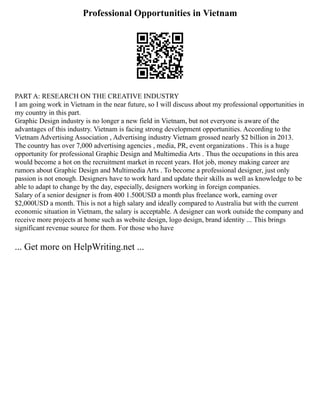 Professional Opportunities in Vietnam
PART A: RESEARCH ON THE CREATIVE INDUSTRY
I am going work in Vietnam in the near future, so I will discuss about my professional opportunities in
my country in this part.
Graphic Design industry is no longer a new field in Vietnam, but not everyone is aware of the
advantages of this industry. Vietnam is facing strong development opportunities. According to the
Vietnam Advertising Association , Advertising industry Vietnam grossed nearly $2 billion in 2013.
The country has over 7,000 advertising agencies , media, PR, event organizations . This is a huge
opportunity for professional Graphic Design and Multimedia Arts . Thus the occupations in this area
would become a hot on the recruitment market in recent years. Hot job, money making career are
rumors about Graphic Design and Multimedia Arts . To become a professional designer, just only
passion is not enough. Designers have to work hard and update their skills as well as knowledge to be
able to adapt to change by the day, especially, designers working in foreign companies.
Salary of a senior designer is from 400 1.500USD a month plus freelance work, earning over
$2,000USD a month. This is not a high salary and ideally compared to Australia but with the current
economic situation in Vietnam, the salary is acceptable. A designer can work outside the company and
receive more projects at home such as website design, logo design, brand identity ... This brings
significant revenue source for them. For those who have
... Get more on HelpWriting.net ...
 