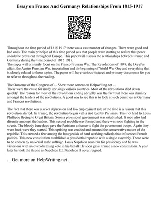 Essay on France And Germanys Relationships From 1815-1917
Throughout the time period of 1815 1917 there was a vast number of changes. There were good and
bad ones. The main principle of this time period was that people were starting to realize that peace
should be prevalent throughout Europe. This paper will discuss the relationships between France and
Germany during the time period of 1815 1917.
The paper will primarily focus on the Franco Prussian War, The Revolutions of 1848, the Dreyfus
affair, the Austro Prussian War, imperialism and the beginning of World War One and everything that
is closely related to those topics. The paper will have various pictures and primary documents for you
to refer to throughout the reading.
The Outcome of the Congress of ... Show more content on Helpwriting.net ...
These were the cause for many uprisings various countries. Most of the revolutions died down
quickly. The reason for most of the revolutions ending abruptly was the fact that there was disunity
amongst the leaders of the revolutions. A good way to see this is to look at such countries as Germany
and Frances revolutions.
The fact that there was a sever depression and low employment rate at the time is a reason that this
revolution started. In France, the revolution began with a riot lead by Parisians. This riot lead to Louis
Phillippe fleeing to Great Britain. Soon a provisional government was established. It soon also had
disunity amongst the leaders. This second republic was formed and there was soon fighting in the
streets. The bloody June days gave the Parisians a chance to fight the government troops. Again they
were back were they started. This uprising was crushed and ensured the conservative nature of the
republic. This created a fear among the bourgeoisie of hard working radicals that influenced French
politics. This new constitution established a presidential republic with a single assembly. These were
to be chosen by universal male suffrage. Louis Napoleon soon ran for presidency and he was
victorious with an overwhelming vote in his behalf. He soon gave France a new constitution. A year
later he took the throne as Napoleon III. Napoleon II never reigned.
... Get more on HelpWriting.net ...
 