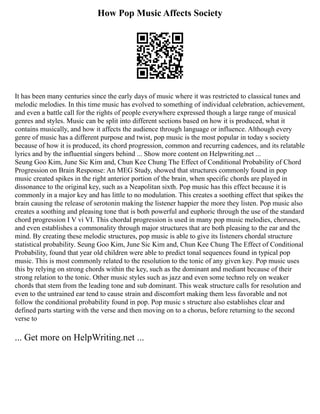 How Pop Music Affects Society
It has been many centuries since the early days of music where it was restricted to classical tunes and
melodic melodies. In this time music has evolved to something of individual celebration, achievement,
and even a battle call for the rights of people everywhere expressed though a large range of musical
genres and styles. Music can be split into different sections based on how it is produced, what it
contains musically, and how it affects the audience through language or influence. Although every
genre of music has a different purpose and twist, pop music is the most popular in today s society
because of how it is produced, its chord progression, common and recurring cadences, and its relatable
lyrics and by the influential singers behind ... Show more content on Helpwriting.net ...
Seung Goo Kim, June Sic Kim and, Chun Kee Chung The Effect of Conditional Probability of Chord
Progression on Brain Response: An MEG Study, showed that structures commonly found in pop
music created spikes in the right anterior portion of the brain, when specific chords are played in
dissonance to the original key, such as a Neapolitan sixth. Pop music has this effect because it is
commonly in a major key and has little to no modulation. This creates a soothing effect that spikes the
brain causing the release of serotonin making the listener happier the more they listen. Pop music also
creates a soothing and pleasing tone that is both powerful and euphoric through the use of the standard
chord progression I V vi VI. This chordal progression is used in many pop music melodies, choruses,
and even establishes a commonality through major structures that are both pleasing to the ear and the
mind. By creating these melodic structures, pop music is able to give its listeners chordal structure
statistical probability. Seung Goo Kim, June Sic Kim and, Chun Kee Chung The Effect of Conditional
Probability, found that year old children were able to predict tonal sequences found in typical pop
music. This is most commonly related to the resolution to the tonic of any given key. Pop music uses
this by relying on strong chords within the key, such as the dominant and mediant because of their
strong relation to the tonic. Other music styles such as jazz and even some techno rely on weaker
chords that stem from the leading tone and sub dominant. This weak structure calls for resolution and
even to the untrained ear tend to cause strain and discomfort making them less favorable and not
follow the conditional probability found in pop. Pop music s structure also establishes clear and
defined parts starting with the verse and then moving on to a chorus, before returning to the second
verse to
... Get more on HelpWriting.net ...
 