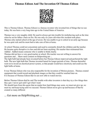 Thomas Edison And The Invention Of Thomas Edison
This is Thomas Edison. Thomas Edison is a famous inventor who invented lots of things that we use
today. He was born a very long time ago in the United States of America.
Thomas was a very naughty child. He used to always get into trouble for misbehaving such as the time
when he set his father s barn on fire. He was only six years old when this incident took place.
Thomas only started school at the age of seven. He was unable to go to school at an early age because
he was quite sick and his mom had to take care of him at home.
At school Thomas could not concentrate and used to constantly disturb the children and the teacher.
He became quite disruptive in class and did not learn anything. His teacher then nicknamed him
Addled . Addled means someone who is unable to think clearly.
Thomas did not have a very good teacher at school. His teacher was not willing to answer his
questions and ... Show more content on Helpwriting.net ...
The light bulb had already been invented before but Thomas Edison improved and perfected the light
bulb. The new light bulb that Thomas invented lasted for longer periods of time .Thomas thereafter
went on to invent an electrical power system, so that people would have electricity and could use the
light bulbs at home.
It was Thomas Edison who was also responsible for the invention of Motion pictures . Thomas created
equipment that would record and playback images so that they could be watched later on.
It is because of Thomas Edison that we are now able to watch movies.
Before Thomas Edison died he said The trouble with other inventors is that they try a few things then
they quit. I never quit until I get what I want
We should learn from this quote that no matter how hard things may seem, we must not give up, we
must try and keep trying until we succeed. Thomas Edison never gave up and because of that he
created so many different
... Get more on HelpWriting.net ...
 