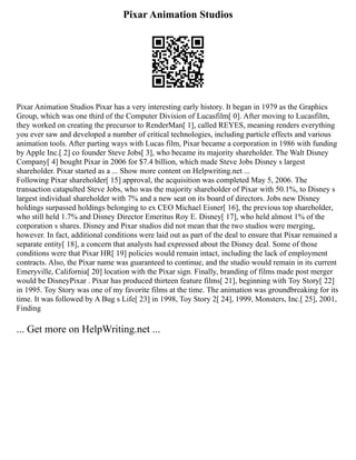 Pixar Animation Studios
Pixar Animation Studios Pixar has a very interesting early history. It began in 1979 as the Graphics
Group, which was one third of the Computer Division of Lucasfilm[ 0]. After moving to Lucasfilm,
they worked on creating the precursor to RenderMan[ 1], called REYES, meaning renders everything
you ever saw and developed a number of critical technologies, including particle effects and various
animation tools. After parting ways with Lucas film, Pixar became a corporation in 1986 with funding
by Apple Inc.[ 2] co founder Steve Jobs[ 3], who became its majority shareholder. The Walt Disney
Company[ 4] bought Pixar in 2006 for $7.4 billion, which made Steve Jobs Disney s largest
shareholder. Pixar started as a ... Show more content on Helpwriting.net ...
Following Pixar shareholder[ 15] approval, the acquisition was completed May 5, 2006. The
transaction catapulted Steve Jobs, who was the majority shareholder of Pixar with 50.1%, to Disney s
largest individual shareholder with 7% and a new seat on its board of directors. Jobs new Disney
holdings surpassed holdings belonging to ex CEO Michael Eisner[ 16], the previous top shareholder,
who still held 1.7% and Disney Director Emeritus Roy E. Disney[ 17], who held almost 1% of the
corporation s shares. Disney and Pixar studios did not mean that the two studios were merging,
however. In fact, additional conditions were laid out as part of the deal to ensure that Pixar remained a
separate entity[ 18], a concern that analysts had expressed about the Disney deal. Some of those
conditions were that Pixar HR[ 19] policies would remain intact, including the lack of employment
contracts. Also, the Pixar name was guaranteed to continue, and the studio would remain in its current
Emeryville, California[ 20] location with the Pixar sign. Finally, branding of films made post merger
would be DisneyPixar . Pixar has produced thirteen feature films[ 21], beginning with Toy Story[ 22]
in 1995. Toy Story was one of my favorite films at the time. The animation was groundbreaking for its
time. It was followed by A Bug s Life[ 23] in 1998, Toy Story 2[ 24], 1999, Monsters, Inc.[ 25], 2001,
Finding
... Get more on HelpWriting.net ...
 