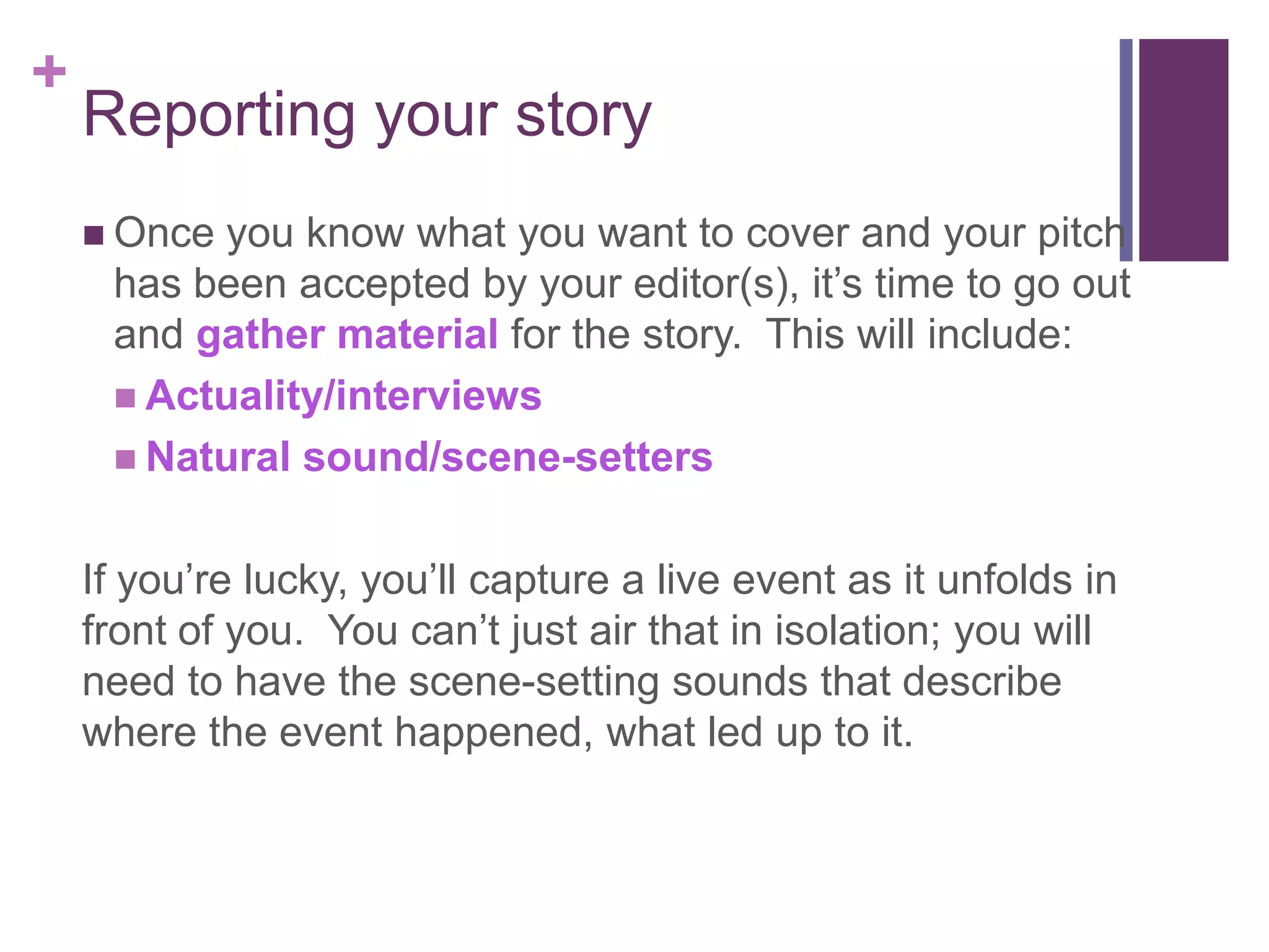 +
    Reporting your story
     Onceyou know what you want to cover and your pitch
     has been accepted by your editor(s), it’s time to go out
     and gather material for the story. This will include:
      Actuality/interviews
      Natural sound/scene-setters


    If you’re lucky, you’ll capture a live event as it unfolds in
    front of you. You can’t just air that in isolation; you will
    need to have the scene-setting sounds that describe
    where the event happened, what led up to it.
 