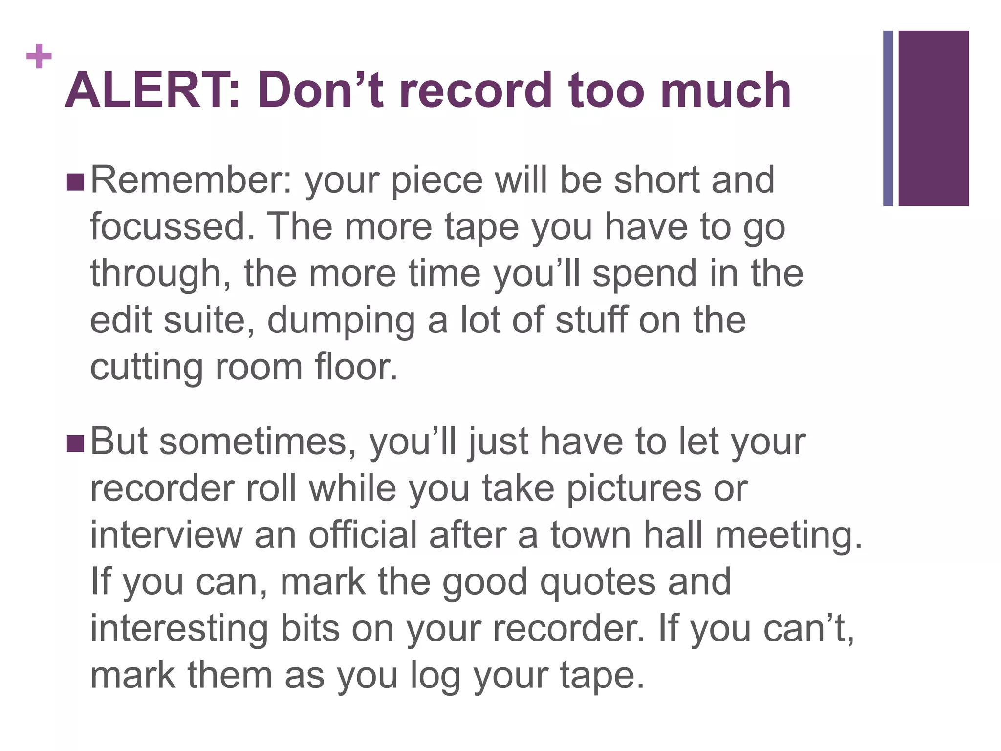 +
    ALERT: Don’t record too much
     Remember:    your piece will be short and
     focussed. The more tape you have to go
     through, the more time you’ll spend in the
     edit suite, dumping a lot of stuff on the
     cutting room floor.
     But sometimes, you’ll just have to let your
     recorder roll while you take pictures or
     interview an official after a town hall meeting.
     If you can, mark the good quotes and
     interesting bits on your recorder. If you can’t,
     mark them as you log your tape.
 