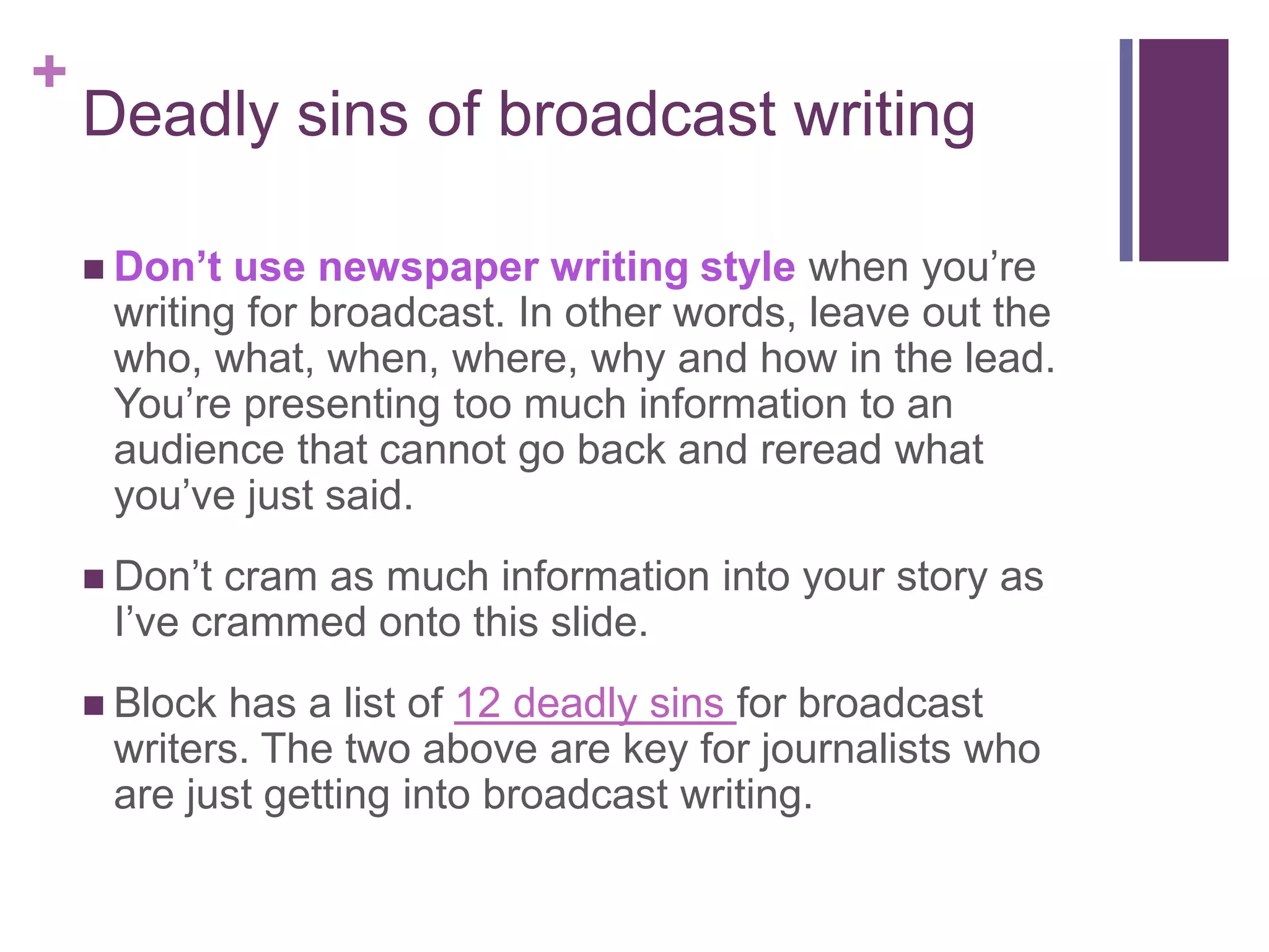 +
    Deadly sins of broadcast writing

     Don’t use newspaper writing style when you’re
     writing for broadcast. In other words, leave out the
     who, what, when, where, why and how in the lead.
     You’re presenting too much information to an
     audience that cannot go back and reread what
     you’ve just said.
     Don’t cram as much information into your story as
     I’ve crammed onto this slide.
     Block has a list of 12 deadly sins for broadcast
     writers. The two above are key for journalists who
     are just getting into broadcast writing.
 
