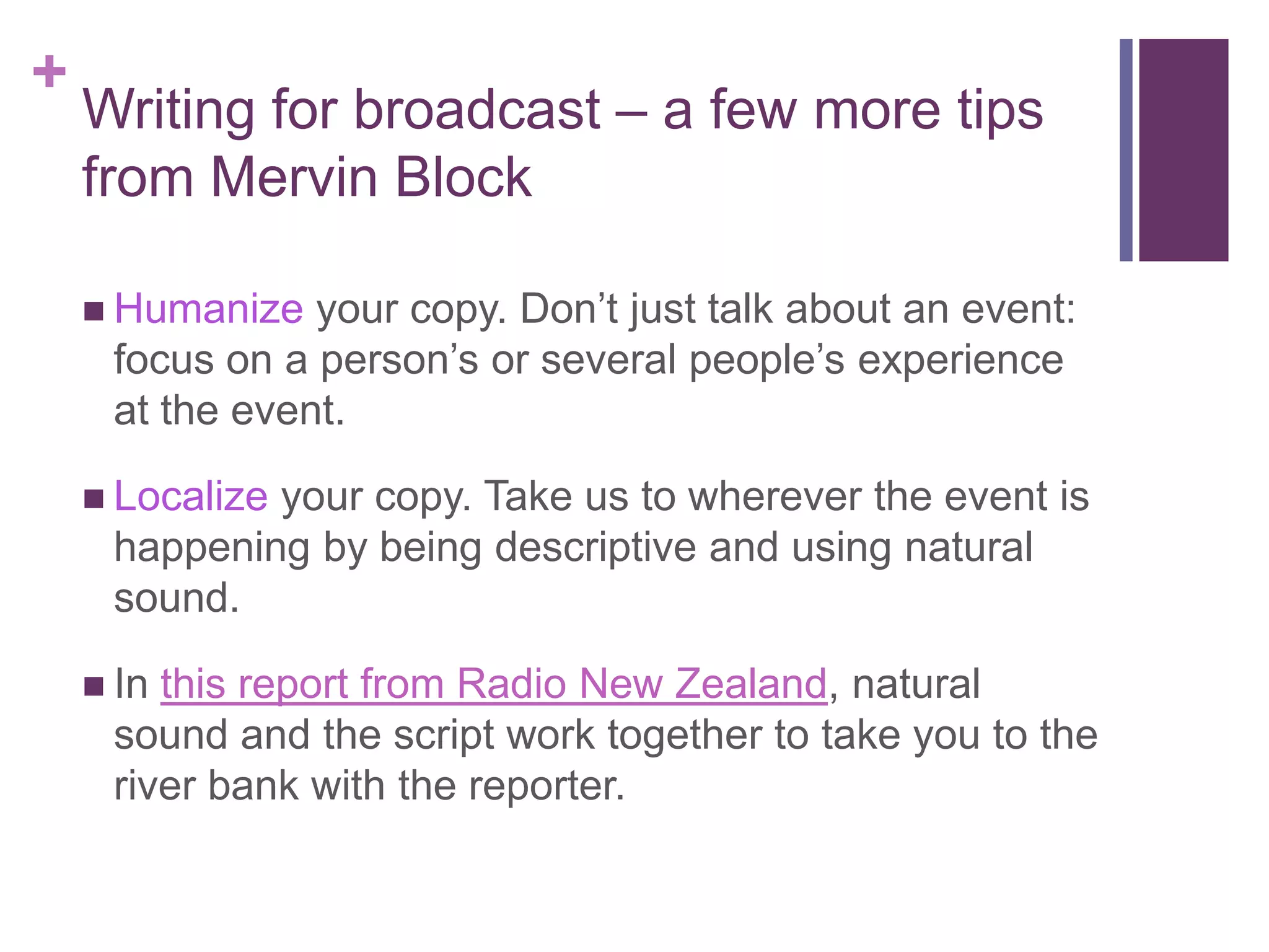 +
    Writing for broadcast – a few more tips
    from Mervin Block

     Humanize  your copy. Don’t just talk about an event:
     focus on a person’s or several people’s experience
     at the event.

     Localize
             your copy. Take us to wherever the event is
     happening by being descriptive and using natural
     sound.

     Inthis report from Radio New Zealand, natural
     sound and the script work together to take you to the
     river bank with the reporter.
 