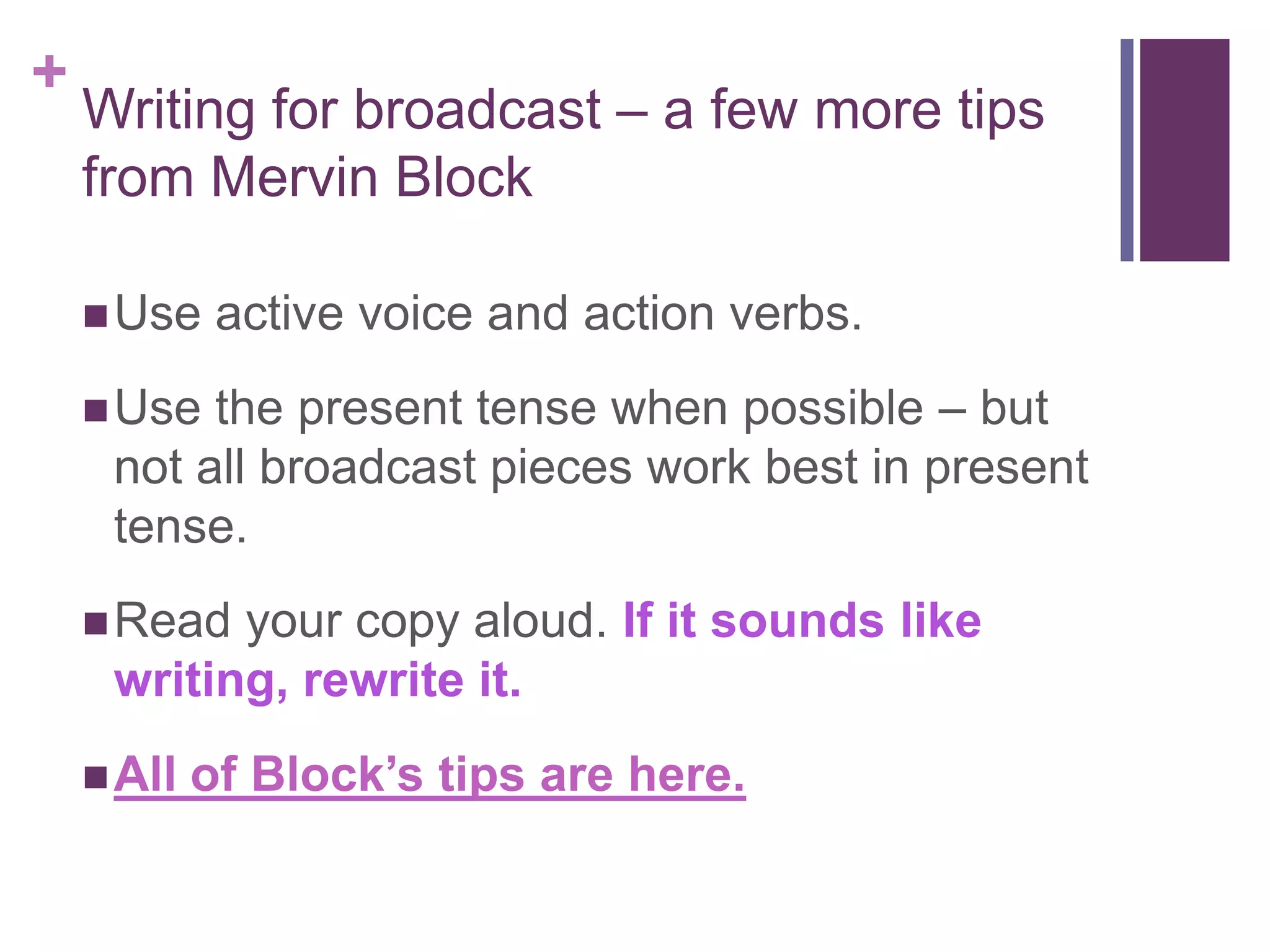 +
    Writing for broadcast – a few more tips
    from Mervin Block

     Use    active voice and action verbs.
     Use the present tense when possible – but
     not all broadcast pieces work best in present
     tense.
     Read your copy aloud. If it sounds like
     writing, rewrite it.
     All   of Block’s tips are here.
 