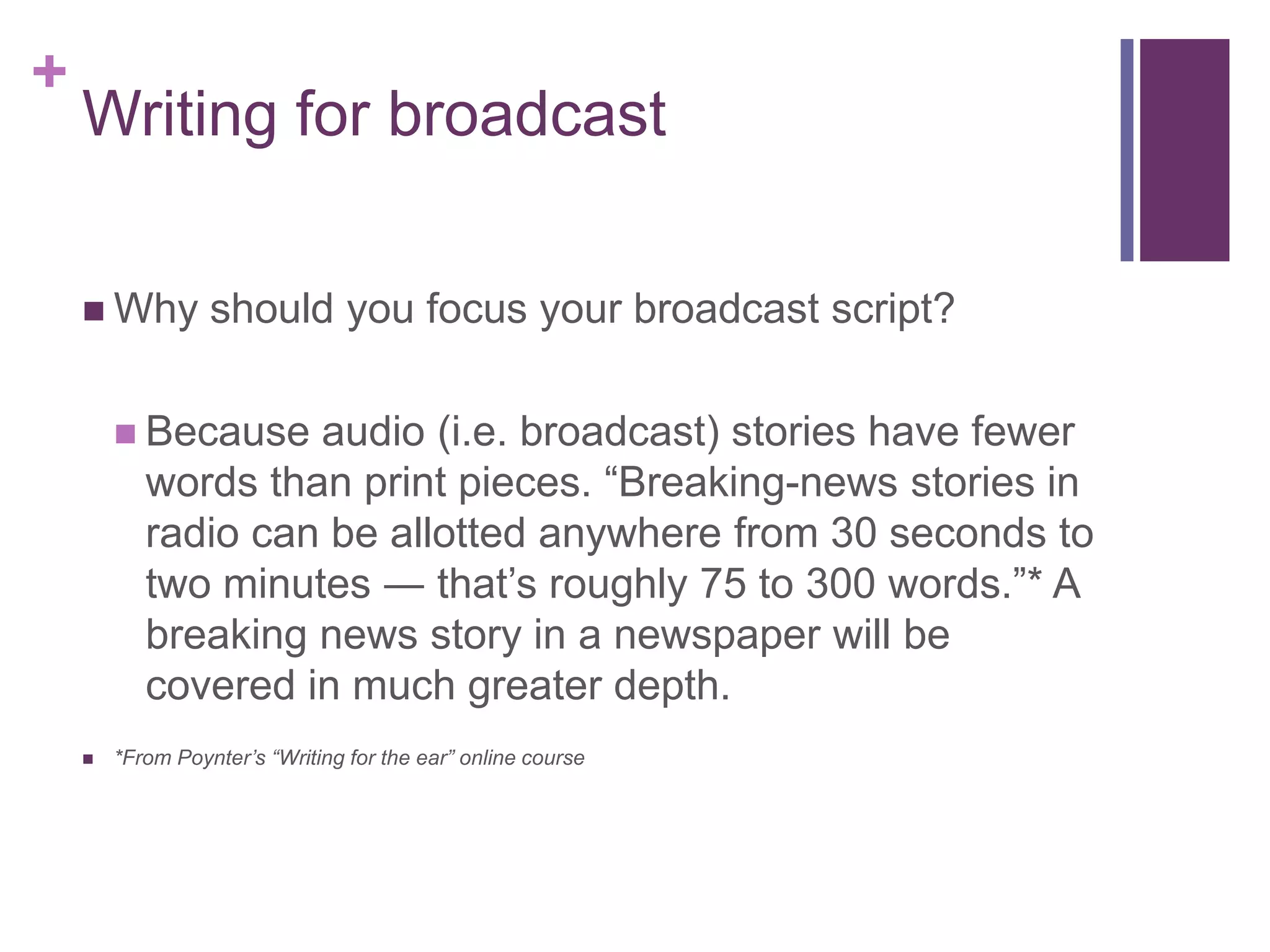 +
    Writing for broadcast

     Why         should you focus your broadcast script?

         Because   audio (i.e. broadcast) stories have fewer
           words than print pieces. “Breaking-news stories in
           radio can be allotted anywhere from 30 seconds to
           two minutes ― that’s roughly 75 to 300 words.”* A
           breaking news story in a newspaper will be
           covered in much greater depth.
       *From Poynter’s “Writing for the ear” online course
 