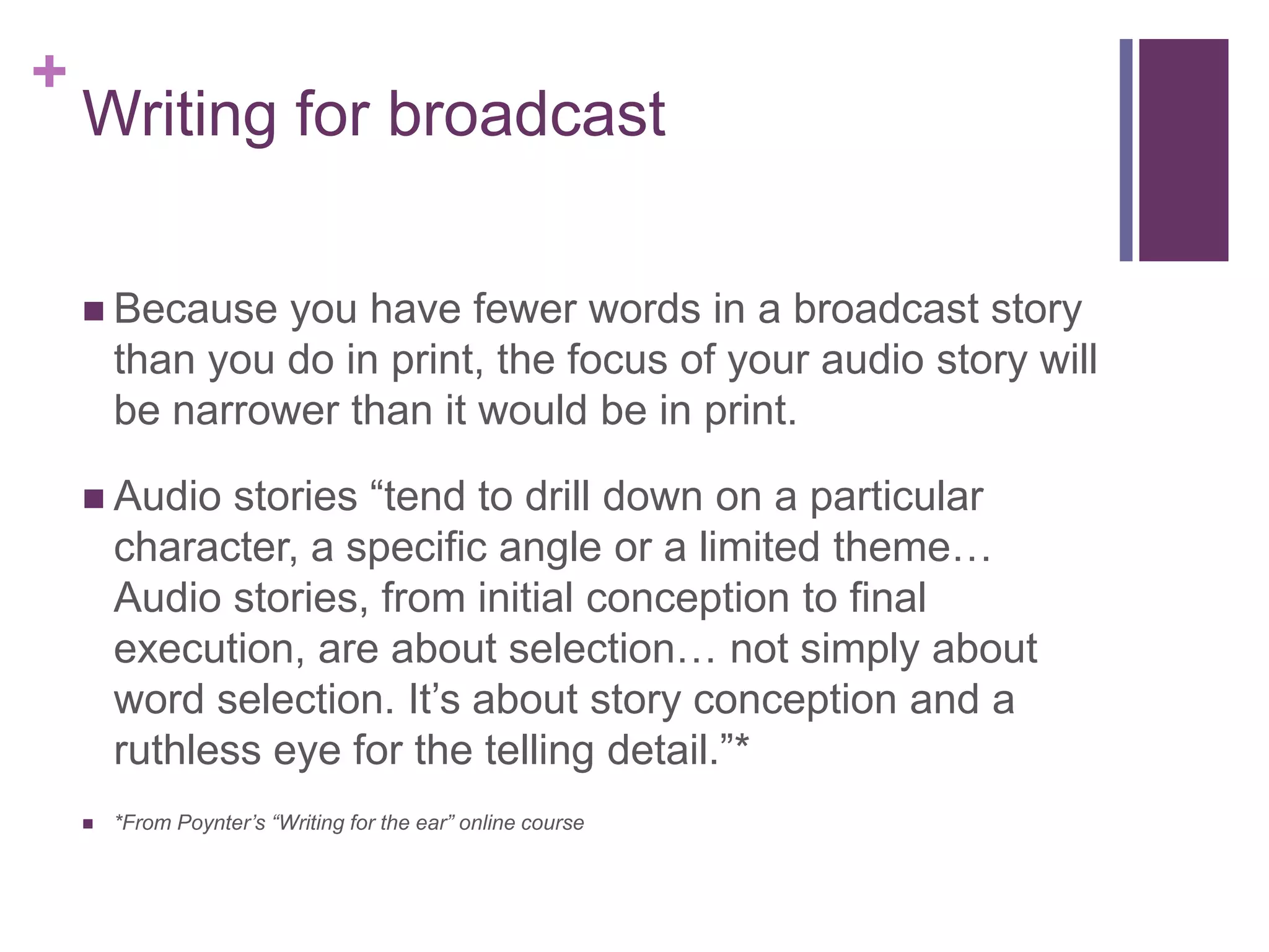 +
    Writing for broadcast

     Because    you have fewer words in a broadcast story
        than you do in print, the focus of your audio story will
        be narrower than it would be in print.

     Audio    stories “tend to drill down on a particular
        character, a specific angle or a limited theme…
        Audio stories, from initial conception to final
        execution, are about selection… not simply about
        word selection. It’s about story conception and a
        ruthless eye for the telling detail.”*
       *From Poynter’s “Writing for the ear” online course
 