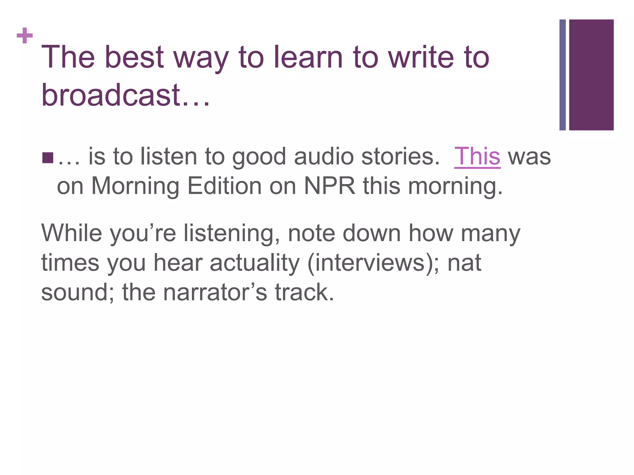 +
    The best way to learn to write to
    broadcast…
    …  is to listen to good audio stories. This was
     on Morning Edition on NPR this morning.
    While you’re listening, note down how many
    times you hear actuality (interviews); nat
    sound; the narrator’s track.
 