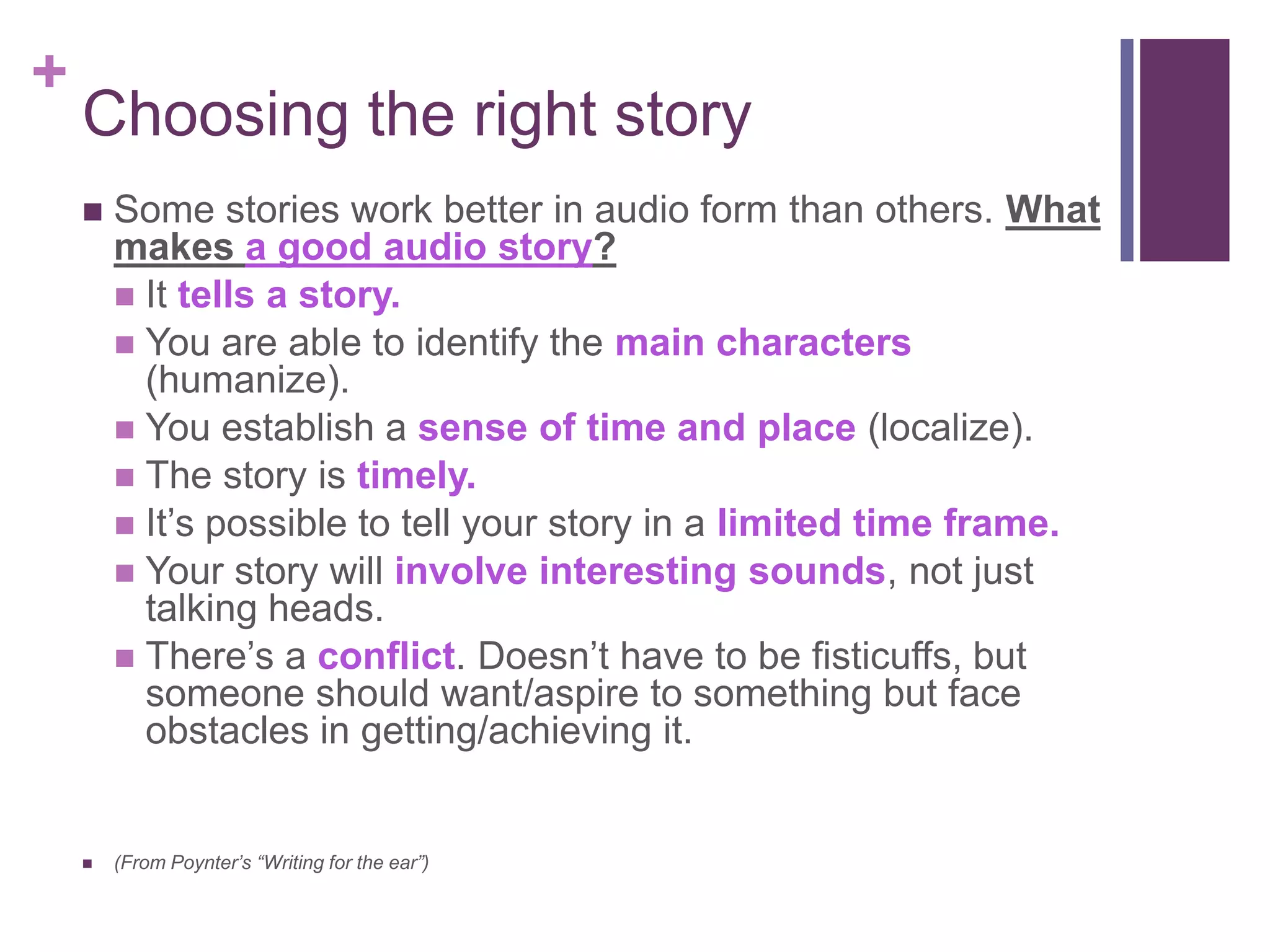 +
    Choosing the right story
       Some stories work better in audio form than others. What
        makes a good audio story?
         It tells a story.
         You are able to identify the main characters
          (humanize).
         You establish a sense of time and place (localize).
         The story is timely.
         It’s possible to tell your story in a limited time frame.
         Your story will involve interesting sounds, not just
          talking heads.
         There’s a conflict. Doesn’t have to be fisticuffs, but
          someone should want/aspire to something but face
          obstacles in getting/achieving it.


       (From Poynter’s “Writing for the ear”)
 