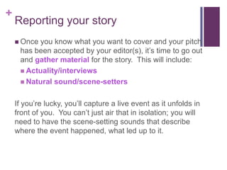 +
    Reporting your story
     Onceyou know what you want to cover and your pitch
     has been accepted by your editor(s), it’s time to go out
     and gather material for the story. This will include:
      Actuality/interviews
      Natural sound/scene-setters


    If you’re lucky, you’ll capture a live event as it unfolds in
    front of you. You can’t just air that in isolation; you will
    need to have the scene-setting sounds that describe
    where the event happened, what led up to it.
 