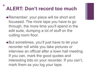 +
    ALERT: Don’t record too much
     Remember:    your piece will be short and
     focussed. The more tape you have to go
     through, the more time you’ll spend in the
     edit suite, dumping a lot of stuff on the
     cutting room floor.
     But sometimes, you’ll just have to let your
     recorder roll while you take pictures or
     interview an official after a town hall meeting.
     If you can, mark the good quotes and
     interesting bits on your recorder. If you can’t,
     mark them as you log your tape.
 