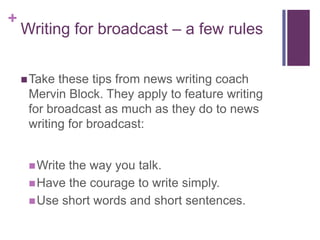 +
    Writing for broadcast – a few rules


     Take these tips from news writing coach
     Mervin Block. They apply to feature writing
     for broadcast as much as they do to news
     writing for broadcast:


      Writethe way you talk.
      Have the courage to write simply.
      Use short words and short sentences.
 