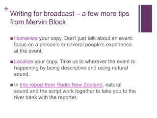 +
    Writing for broadcast – a few more tips
    from Mervin Block

     Humanize  your copy. Don’t just talk about an event:
     focus on a person’s or several people’s experience
     at the event.

     Localize
             your copy. Take us to wherever the event is
     happening by being descriptive and using natural
     sound.

     Inthis report from Radio New Zealand, natural
     sound and the script work together to take you to the
     river bank with the reporter.
 