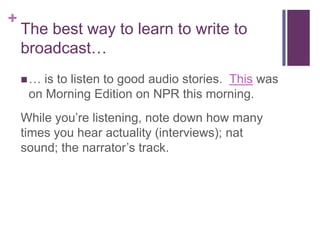 +
    The best way to learn to write to
    broadcast…
    …  is to listen to good audio stories. This was
     on Morning Edition on NPR this morning.
    While you’re listening, note down how many
    times you hear actuality (interviews); nat
    sound; the narrator’s track.
 