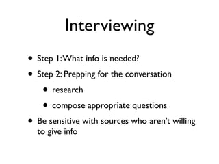 Interviewing
• Step 1: What info is needed?
• Step 2: Prepping for the conversation
   • research
   • compose appropriate questions
• Be sensitive with sources who aren’t willing
  to give info
 