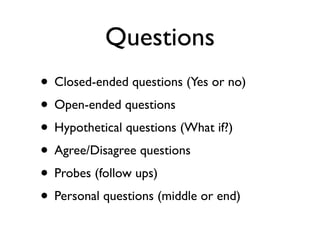Questions
• Closed-ended questions (Yes or no)
• Open-ended questions
• Hypothetical questions (What if?)
• Agree/Disagree questions
• Probes (follow ups)
• Personal questions (middle or end)
 