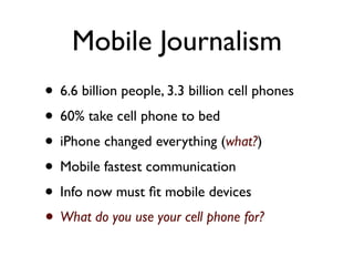 Mobile Journalism
• 6.6 billion people, 3.3 billion cell phones
• 60% take cell phone to bed
• iPhone changed everything (what?)
• Mobile fastest communication
• Info now must ﬁt mobile devices
• What do you use your cell phone for?
 