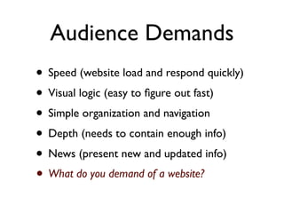 Audience Demands
• Speed (website load and respond quickly)
• Visual logic (easy to ﬁgure out fast)
• Simple organization and navigation
• Depth (needs to contain enough info)
• News (present new and updated info)
• What do you demand of a website?
 