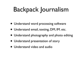 Backpack Journalism

• Understand word processing software
• Understand email, texting, DM, IM. etc.
• Understand photography and photo editing
• Understand presentation of story
• Understand video and audio
 