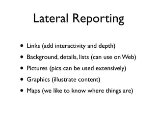 Lateral Reporting

• Links (add interactivity and depth)
• Background, details, lists (can use on Web)
• Pictures (pics can be used extensively)
• Graphics (illustrate content)
• Maps (we like to know where things are)
 