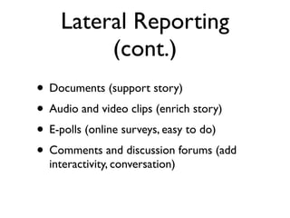 Lateral Reporting
         (cont.)
• Documents (support story)
• Audio and video clips (enrich story)
• E-polls (online surveys, easy to do)
• Comments and discussion forums (add
  interactivity, conversation)
 